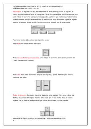 ESCUELA PREPARATORIA ESTATAL NO.10, RUBÉN H. RODRÍGUEZ MOGUEL 
JOHANN IVAN FLORES ENRIQUEZ 1ºD 
Bloq mayús. Si la pulsas una vez, escribes todas las letras en mayúsculas. Si la pulsa de 
nuevo, escribes todas las letras en minúsculas. Tecla con una pequeña flecha hacia arriba (una 
justo debajo de la anterior y otra en el lado opuesto). La tienes que mantener pulsado mientras 
tecleas una letra para que éste se escriba en mayúsculas. Para escribir los signos de la parte 
superior de algunas teclas, también tiene que mantener pulsada una de estas teclas. 
Para borrar textos debes utilizar las siguientes teclas: 
Tecla supr para borrar delante del cursor: 
Tecla con una flecha hacia la izquierda junto debajo de la anterior. Para borrar por atrás del 
cursor (de derecha a izquierda). 
Tecla intro. Para pasar a otra línea después de un punto y aparte. También para enviar o 
confirmar una orden. 
Teclas de dirección. Son cuatro (derecha, izquierda, arriba y abajo. Tal y como indican las 
flechas, las puedes utilizar para moverte por el texto que ya has escrito. Pero no puedes 
moverte por un lugar de la página en el que no has escrito nada o no hay párrafos. 
MARIA DEL ROSARIO RAYGOZA, INFORMATICA 1, 8 DE NOVIEMBRE DEL 2014 
9 
 