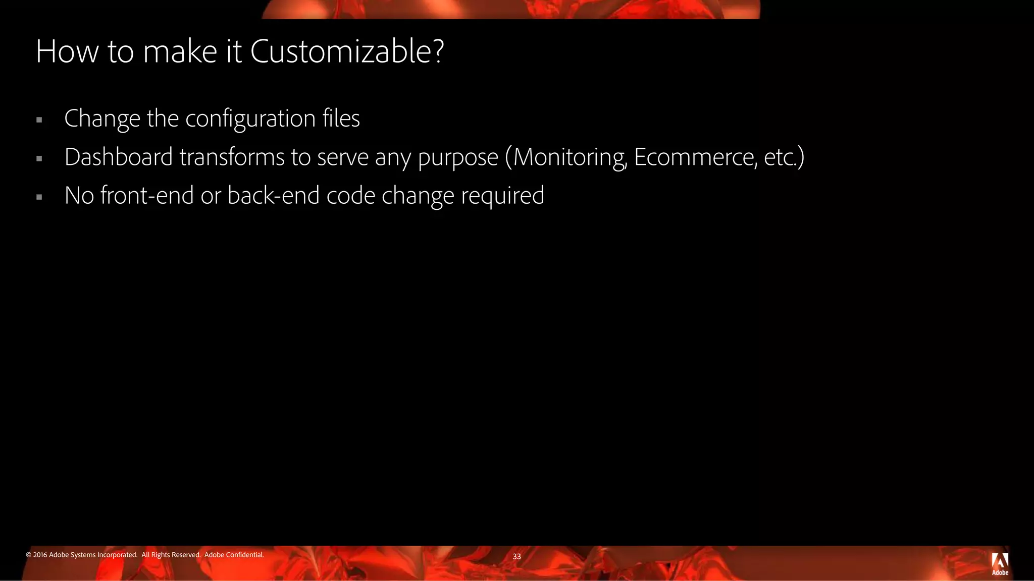 © 2016 Adobe Systems Incorporated. All Rights Reserved. Adobe Confidential. How to make it Customizable?  Change the configuration files  Dashboard transforms to serve any purpose (Monitoring, Ecommerce, etc.)  No front-end or back-end code change required 33 