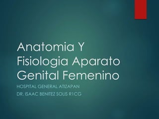 Anatomia Y 
Fisiologia Aparato 
Genital Femenino 
HOSPITAL GENERAL ATIZAPAN 
DR. ISAAC BENITEZ SOLIS R1CG 
 