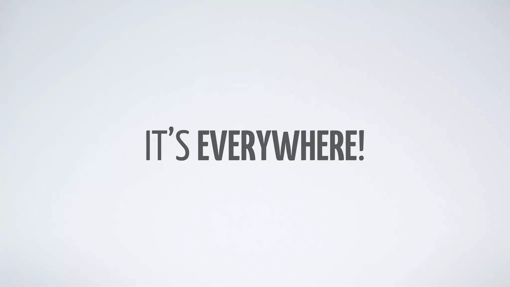 IT’S EVERYWHERE!
 