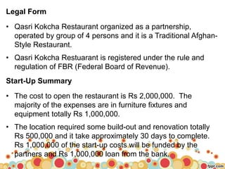 `
Legal Form
• Qasri Kokcha Restaurant organized as a partnership,
operated by group of 4 persons and it is a Traditional Afghan-
Style Restaurant.
• Qasri Kokcha Restuarant is registered under the rule and
regulation of FBR (Federal Board of Revenue).
Start-Up Summary
• The cost to open the restaurant is Rs 2,000,000. The
majority of the expenses are in furniture fixtures and
equipment totally Rs 1,000,000.
• The location required some build-out and renovation totally
Rs 500,000 and it take approximately 30 days to complete.
Rs 1,000,000 of the start-up costs will be funded by the
partners and Rs 1,000,000 loan from the bank.
 
