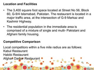 Location and Facilities
• The 3,400 square foot space located at Street No 56, Block
60, G-9/4 Islamabad, Pakistan. The restaurant is located in a
major traffic area, at the intersection of G-9 Markaz and
Kashmir Highway.
• The residential population in the immediate area is
comprised of a mixture of single and multi- Pakistani and
Afghani family housing.
Competitive Comparison
Local competitors within a five mile radius are as follows:
Kabul Restaurant
Habibi Restaurant
Afghan Darbar Restaurant
 