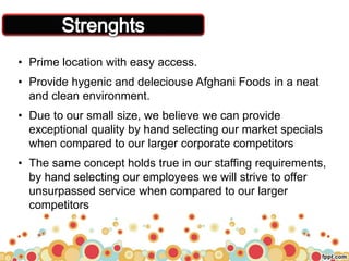 • Prime location with easy access.
• Provide hygenic and deleciouse Afghani Foods in a neat
and clean environment.
• Due to our small size, we believe we can provide
exceptional quality by hand selecting our market specials
when compared to our larger corporate competitors
• The same concept holds true in our staffing requirements,
by hand selecting our employees we will strive to offer
unsurpassed service when compared to our larger
competitors
 