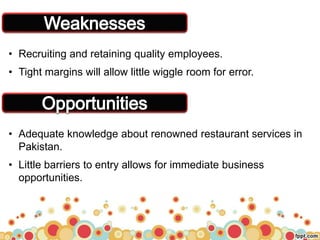 • Recruiting and retaining quality employees.
• Tight margins will allow little wiggle room for error.
• Adequate knowledge about renowned restaurant services in
Pakistan.
• Little barriers to entry allows for immediate business
opportunities.
 