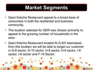 Market Segments
• Qasri Kokcha Restaurant appeal to a broad base of
consumers in both the residential and business
community.
• The location selected for QKR was chosen primarily to
appeal to the growing number of households in the
area.
• Qasri Kokcha Restaurant located At G-9/4 Islamabad,
from this location we will be able to target our customer
in G-8 sector, G-10 sector, H-8 sector, H-9 sector, I-9
sector, I-8 sector and F-10 Sector.
 