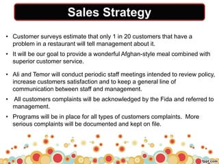 Sales Strategy
• Customer surveys estimate that only 1 in 20 customers that have a
problem in a restaurant will tell management about it.
• It will be our goal to provide a wonderful Afghan-style meal combined with
superior customer service.
• Ali and Temor will conduct periodic staff meetings intended to review policy,
increase customers satisfaction and to keep a general line of
communication between staff and management.
• All customers complaints will be acknowledged by the Fida and referred to
management.
• Programs will be in place for all types of customers complaints. More
serious complaints will be documented and kept on file.
 