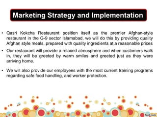 Marketing Strategy and Implementation
• Qasri Kokcha Restaurant position itself as the premier Afghan-style
restaurant in the G-9 sector Islamabad, we will do this by providing quality
Afghan style meals, prepared with quality ingredients at a reasonable prices
• Our restaurant will provide a relaxed atmosphere and when customers walk
in, they will be greeted by warm smiles and greeted just as they were
arriving home.
• We will also provide our employees with the most current training programs
regarding safe food handling, and worker protection.
 