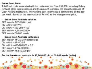 Break Even Point
Total fixed costs associated with the restaurant are Rs 4,752,000, including Salary,
rent and other fixed expenses and this amount represent the annual expenses of
Qasri Kokcha Restaurant. The variable cost (overhead) is estimated to be Rs 280
per meal. Based on the assumption of Rs 400 as the average meal price,
• Break Even Analysis in Units
BEP in unit= TFC/CM in Unit
CM in Unit= SP-VC
CM in Unit= 400-280 = 120
BEP in unit= 4,752,000/120
BEP in unit= 39,600 meals
• Break Even Analysis in Ruppes
BEP in pks= TFC/CM in percentage
CM in Unit= SP-VC/SP
CM in Unit= 400-280/400 = 0.3
BEP in pkr= 4,752,000/0.3
BEP in unit= 15,840,000 pkr
So, the breakeven revenue is 15,840,000 pkr or 39,600 meals (units).
 