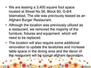 • We are leasing a 3,400 square foot space
located at Street No 56, Block 60, G-9/4
Islamabad, The site was previously leased as an
Afghani Burger Restaurant.
• Although the location was previously utilized as
a restaurant, we removed the majority of the
furniture, fixtures and equipment which will
need to be replaced.
• The location will also require some additional
renovation to update the lavatories and increase
table space in the dining area and the decor of
the restaurant will be typical afghani decoration.
 