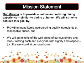 Our Mission is to provide a unique and relaxing dining
experience – similar to dining at home. We will strive to
achieve this goal by:
• Providing menu items incorporating quality ingredients at
reasonable prices, and
• We will be mindful of the well being of our customers and
staff– treating each and everyone with dignity and respect –
just like we would at our own home!
 