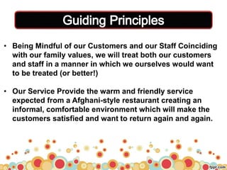 `
• Being Mindful of our Customers and our Staff Coinciding
with our family values, we will treat both our customers
and staff in a manner in which we ourselves would want
to be treated (or better!)
• Our Service Provide the warm and friendly service
expected from a Afghani-style restaurant creating an
informal, comfortable environment which will make the
customers satisfied and want to return again and again.
 