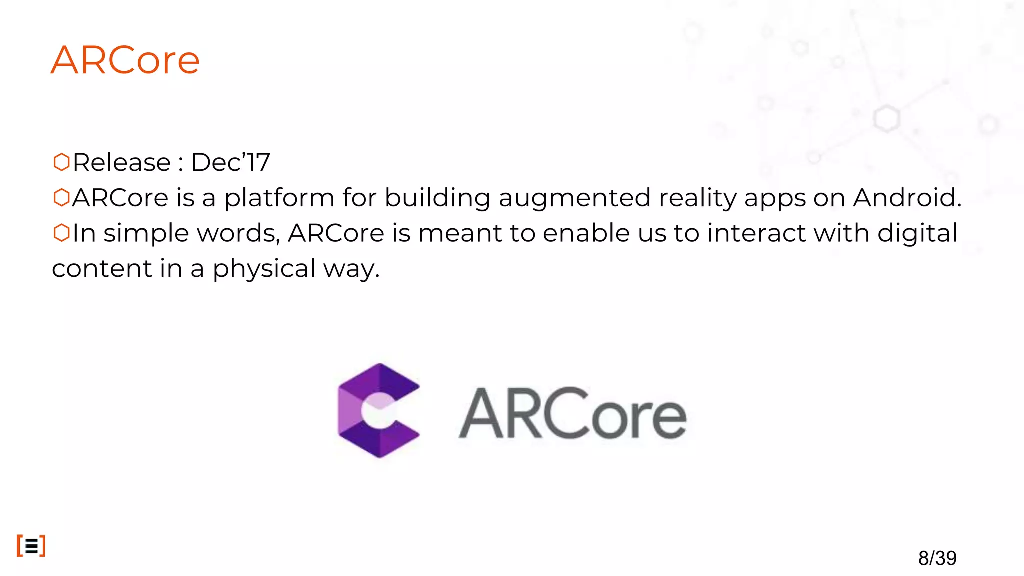 ARCore
⬡Release : Dec’17
⬡ARCore is a platform for building augmented reality apps on Android.
⬡In simple words, ARCore is meant to enable us to interact with digital
content in a physical way.
8/39
 
