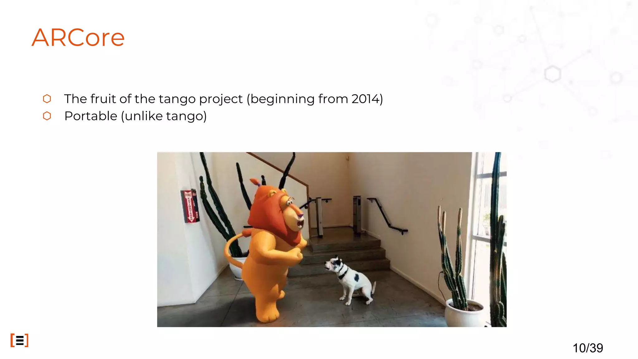 ARCore
⬡ The fruit of the tango project (beginning from 2014)
⬡ Portable (unlike tango)
10/39
 