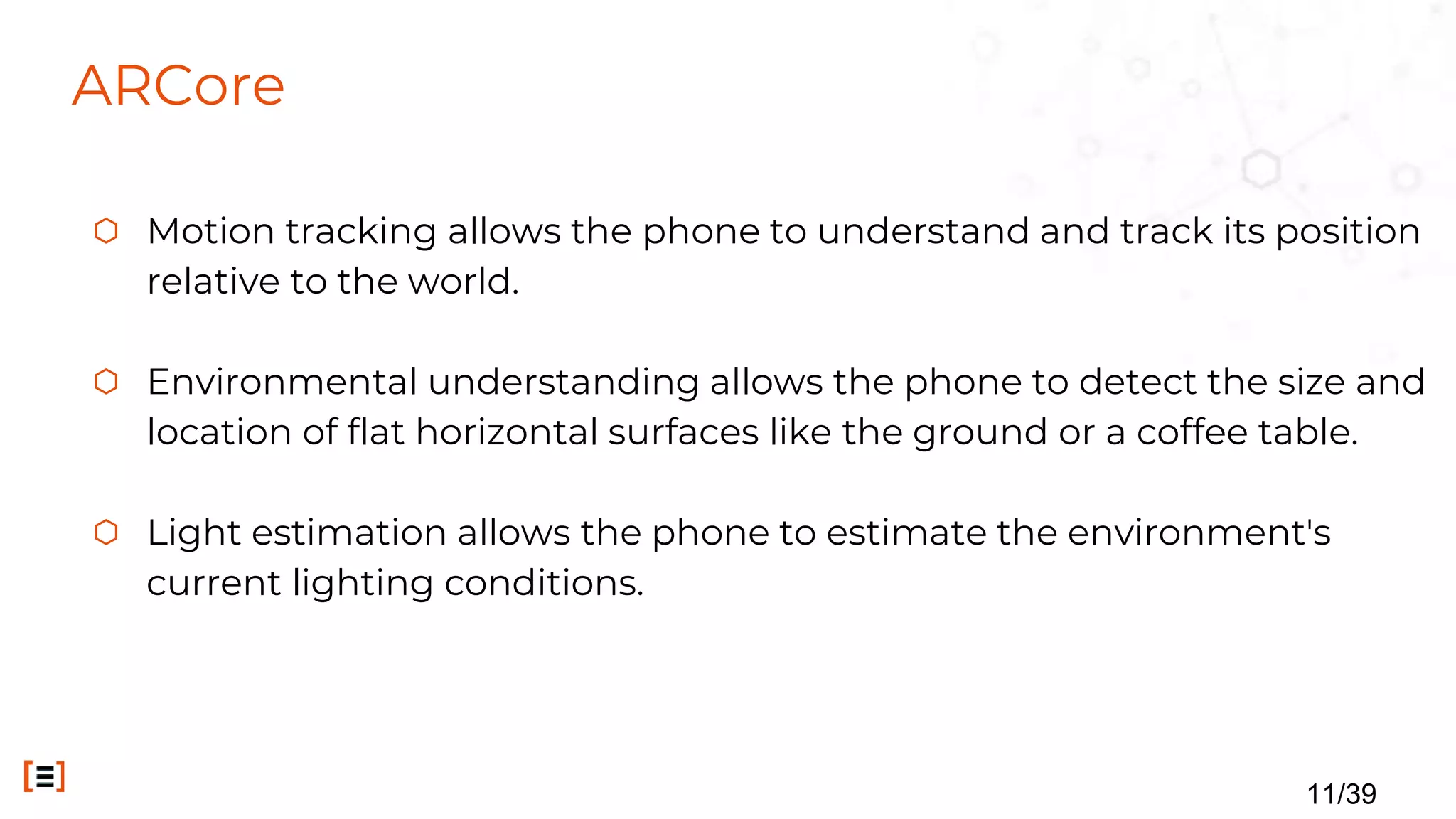 ARCore
⬡ Motion tracking allows the phone to understand and track its position
relative to the world.
⬡ Environmental understanding allows the phone to detect the size and
location of flat horizontal surfaces like the ground or a coffee table.
⬡ Light estimation allows the phone to estimate the environment's
current lighting conditions.
11/39
 