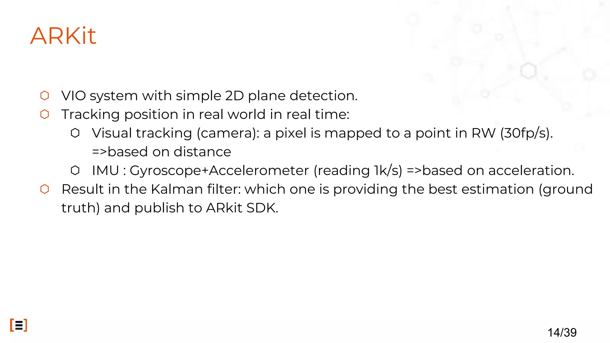 ARKit
⬡ VIO system with simple 2D plane detection.
⬡ Tracking position in real world in real time:
⬡ Visual tracking (camera): a pixel is mapped to a point in RW (30fp/s).
=>based on distance
⬡ IMU : Gyroscope+Accelerometer (reading 1k/s) =>based on acceleration.
⬡ Result in the Kalman filter: which one is providing the best estimation (ground
truth) and publish to ARkit SDK.
14/39
 