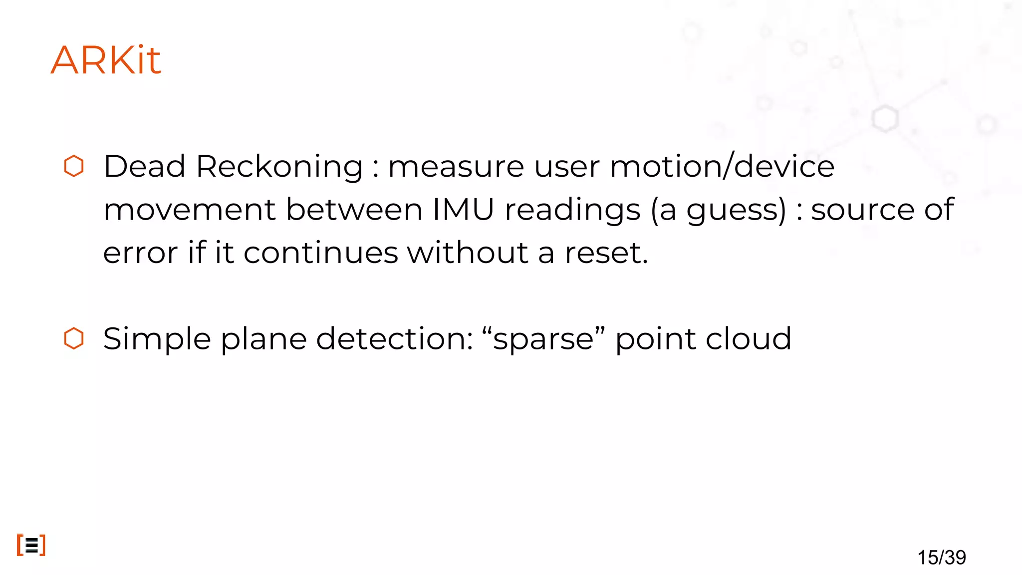 ARKit
⬡ Dead Reckoning : measure user motion/device
movement between IMU readings (a guess) : source of
error if it continues without a reset.
⬡ Simple plane detection: “sparse” point cloud
15/39
 