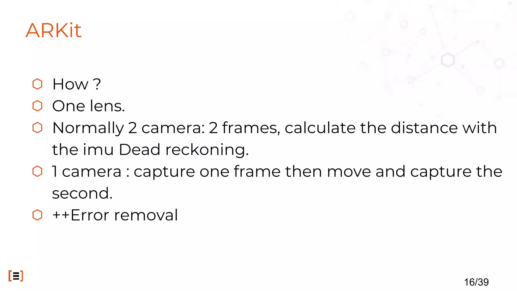 ARKit
⬡ How ?
⬡ One lens.
⬡ Normally 2 camera: 2 frames, calculate the distance with
the imu Dead reckoning.
⬡ 1 camera : capture one frame then move and capture the
second.
⬡ ++Error removal
16/39
 