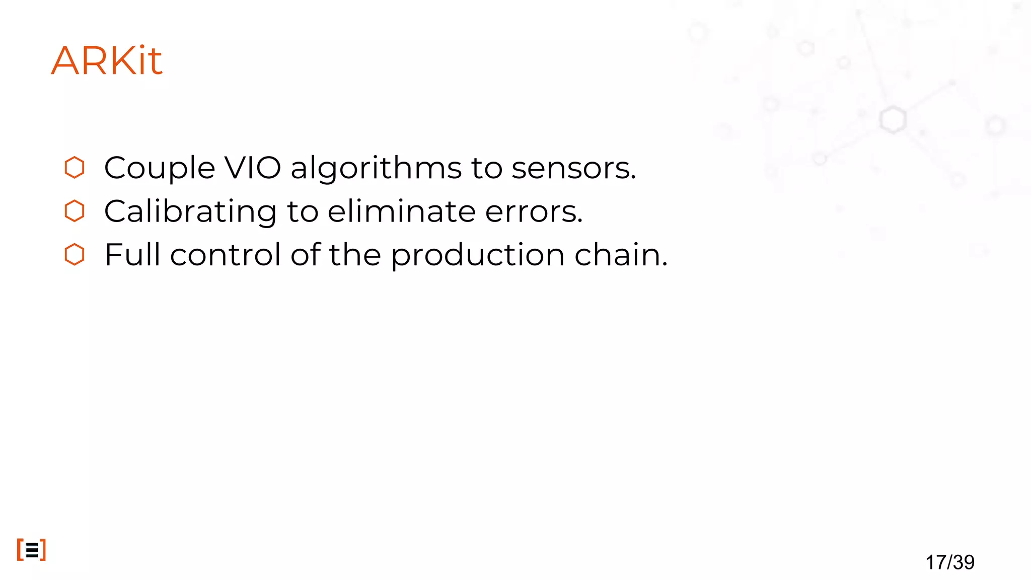 ARKit
⬡ Couple VIO algorithms to sensors.
⬡ Calibrating to eliminate errors.
⬡ Full control of the production chain.
17/39
 