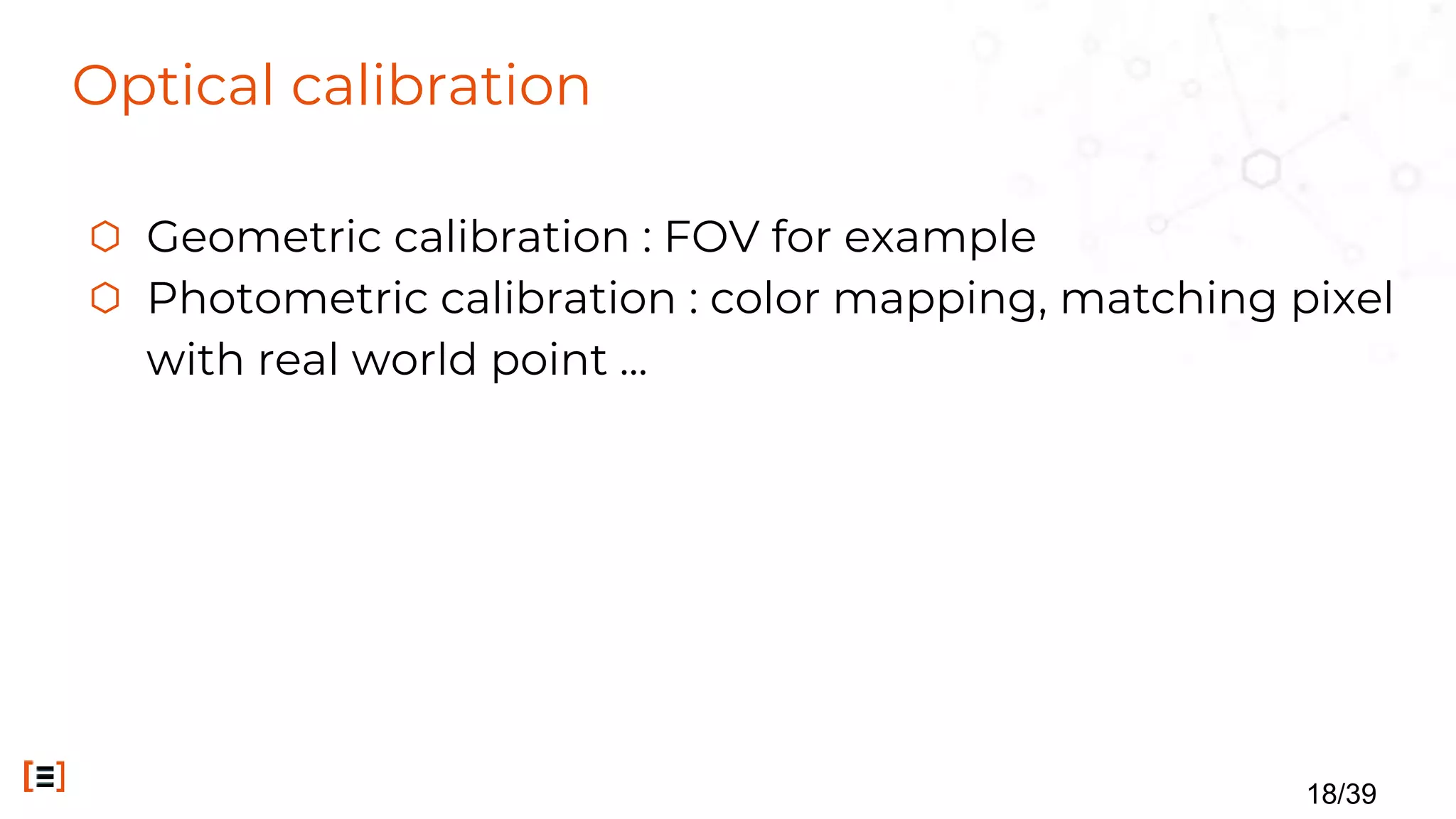 Optical calibration
⬡ Geometric calibration : FOV for example
⬡ Photometric calibration : color mapping, matching pixel
with real world point ...
18/39
 