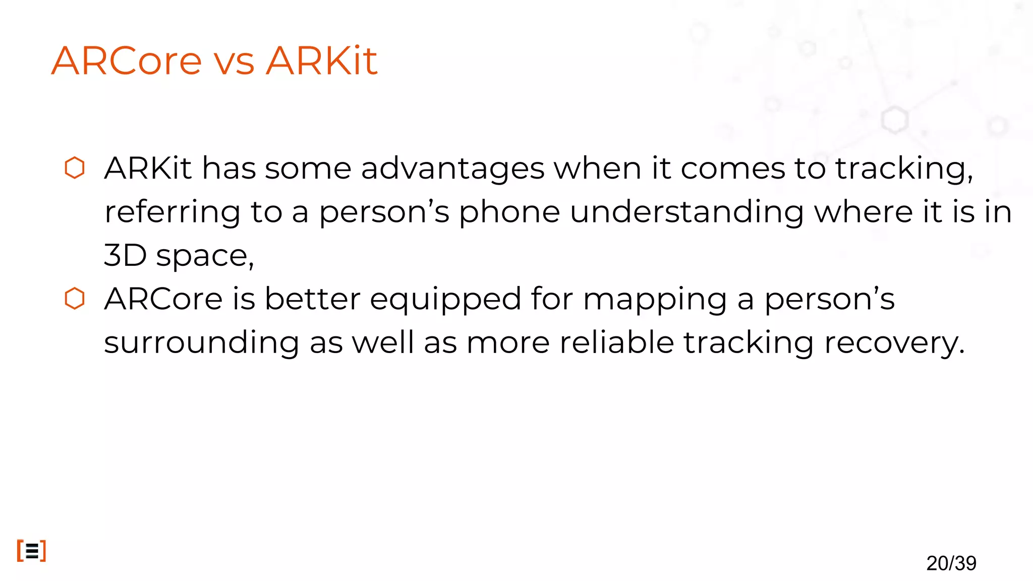 ARCore vs ARKit
⬡ ARKit has some advantages when it comes to tracking,
referring to a person’s phone understanding where it is in
3D space,
⬡ ARCore is better equipped for mapping a person’s
surrounding as well as more reliable tracking recovery.
20/39
 