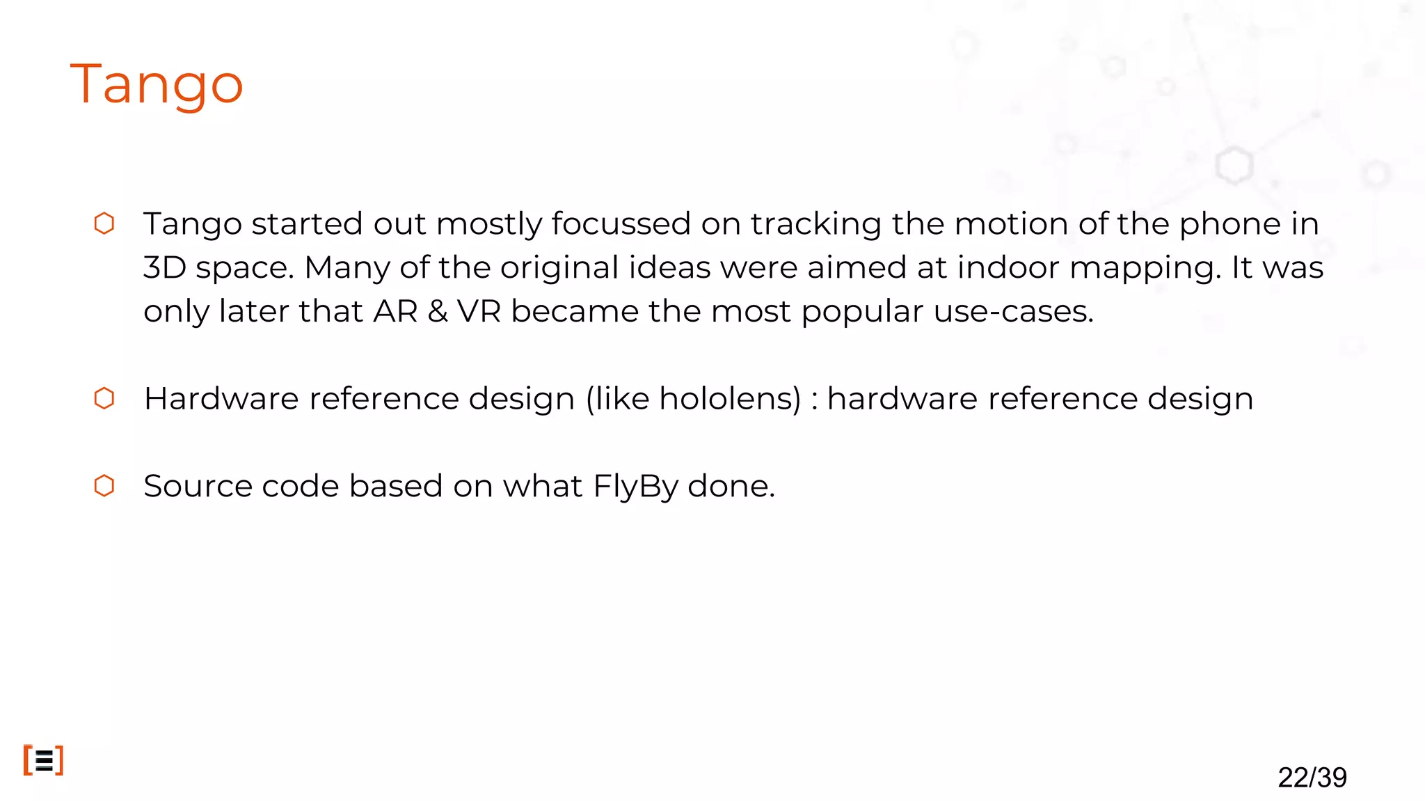Tango
⬡ Tango started out mostly focussed on tracking the motion of the phone in
3D space. Many of the original ideas were aimed at indoor mapping. It was
only later that AR & VR became the most popular use-cases.
⬡ Hardware reference design (like hololens) : hardware reference design
⬡ Source code based on what FlyBy done.
22/39
 