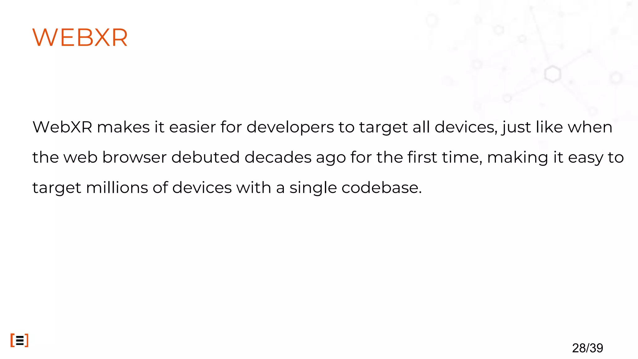 WEBXR
WebXR makes it easier for developers to target all devices, just like when
the web browser debuted decades ago for the first time, making it easy to
target millions of devices with a single codebase.
28/39
 