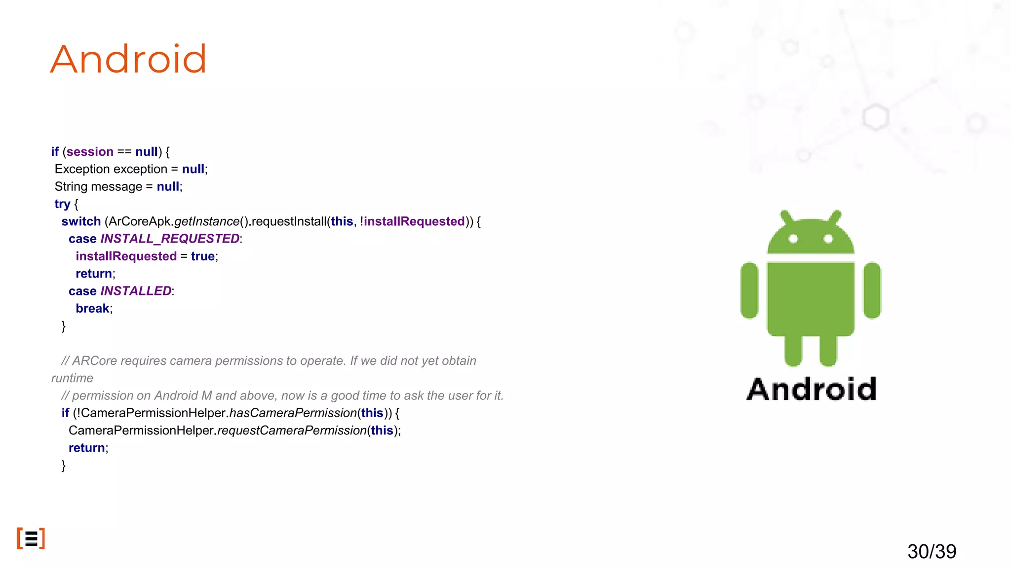 Android
if (session == null) {
Exception exception = null;
String message = null;
try {
switch (ArCoreApk.getInstance().requestInstall(this, !installRequested)) {
case INSTALL_REQUESTED:
installRequested = true;
return;
case INSTALLED:
break;
}
// ARCore requires camera permissions to operate. If we did not yet obtain
runtime
// permission on Android M and above, now is a good time to ask the user for it.
if (!CameraPermissionHelper.hasCameraPermission(this)) {
CameraPermissionHelper.requestCameraPermission(this);
return;
}
30/39
 