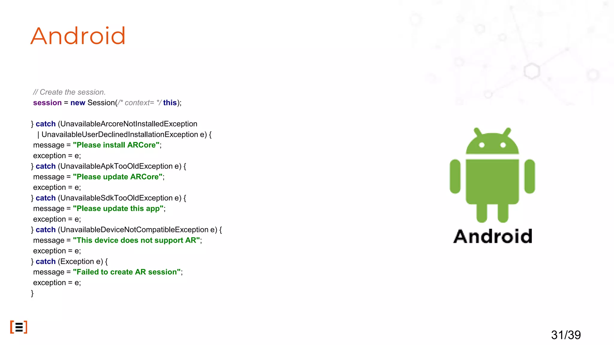 Android
// Create the session.
session = new Session(/* context= */ this);
} catch (UnavailableArcoreNotInstalledException
| UnavailableUserDeclinedInstallationException e) {
message = "Please install ARCore";
exception = e;
} catch (UnavailableApkTooOldException e) {
message = "Please update ARCore";
exception = e;
} catch (UnavailableSdkTooOldException e) {
message = "Please update this app";
exception = e;
} catch (UnavailableDeviceNotCompatibleException e) {
message = "This device does not support AR";
exception = e;
} catch (Exception e) {
message = "Failed to create AR session";
exception = e;
}
31/39
 