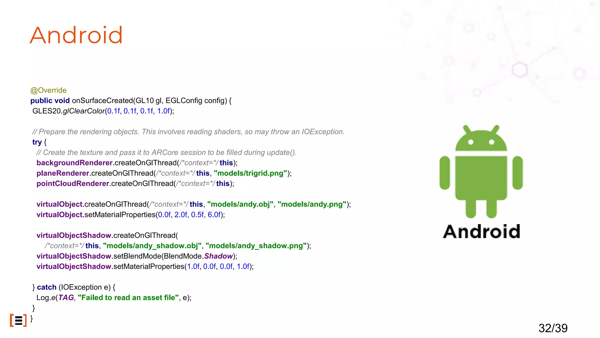 Android
@Override
public void onSurfaceCreated(GL10 gl, EGLConfig config) {
GLES20.glClearColor(0.1f, 0.1f, 0.1f, 1.0f);
// Prepare the rendering objects. This involves reading shaders, so may throw an IOException.
try {
// Create the texture and pass it to ARCore session to be filled during update().
backgroundRenderer.createOnGlThread(/*context=*/ this);
planeRenderer.createOnGlThread(/*context=*/ this, "models/trigrid.png");
pointCloudRenderer.createOnGlThread(/*context=*/ this);
virtualObject.createOnGlThread(/*context=*/ this, "models/andy.obj", "models/andy.png");
virtualObject.setMaterialProperties(0.0f, 2.0f, 0.5f, 6.0f);
virtualObjectShadow.createOnGlThread(
/*context=*/ this, "models/andy_shadow.obj", "models/andy_shadow.png");
virtualObjectShadow.setBlendMode(BlendMode.Shadow);
virtualObjectShadow.setMaterialProperties(1.0f, 0.0f, 0.0f, 1.0f);
} catch (IOException e) {
Log.e(TAG, "Failed to read an asset file", e);
}
}
32/39
 