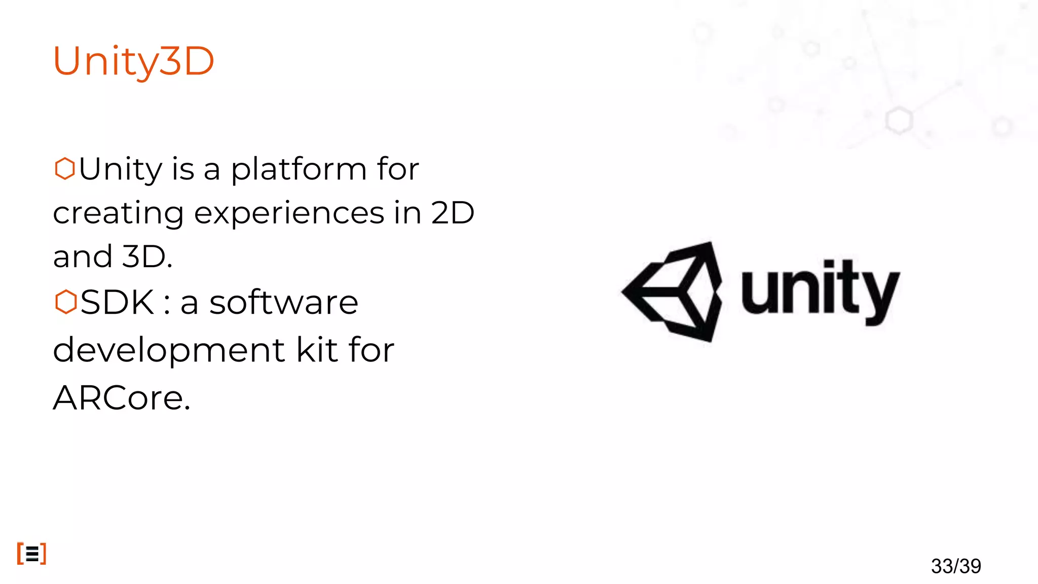 Unity3D
⬡Unity is a platform for
creating experiences in 2D
and 3D.
⬡SDK : a software
development kit for
ARCore.
33/39
 
