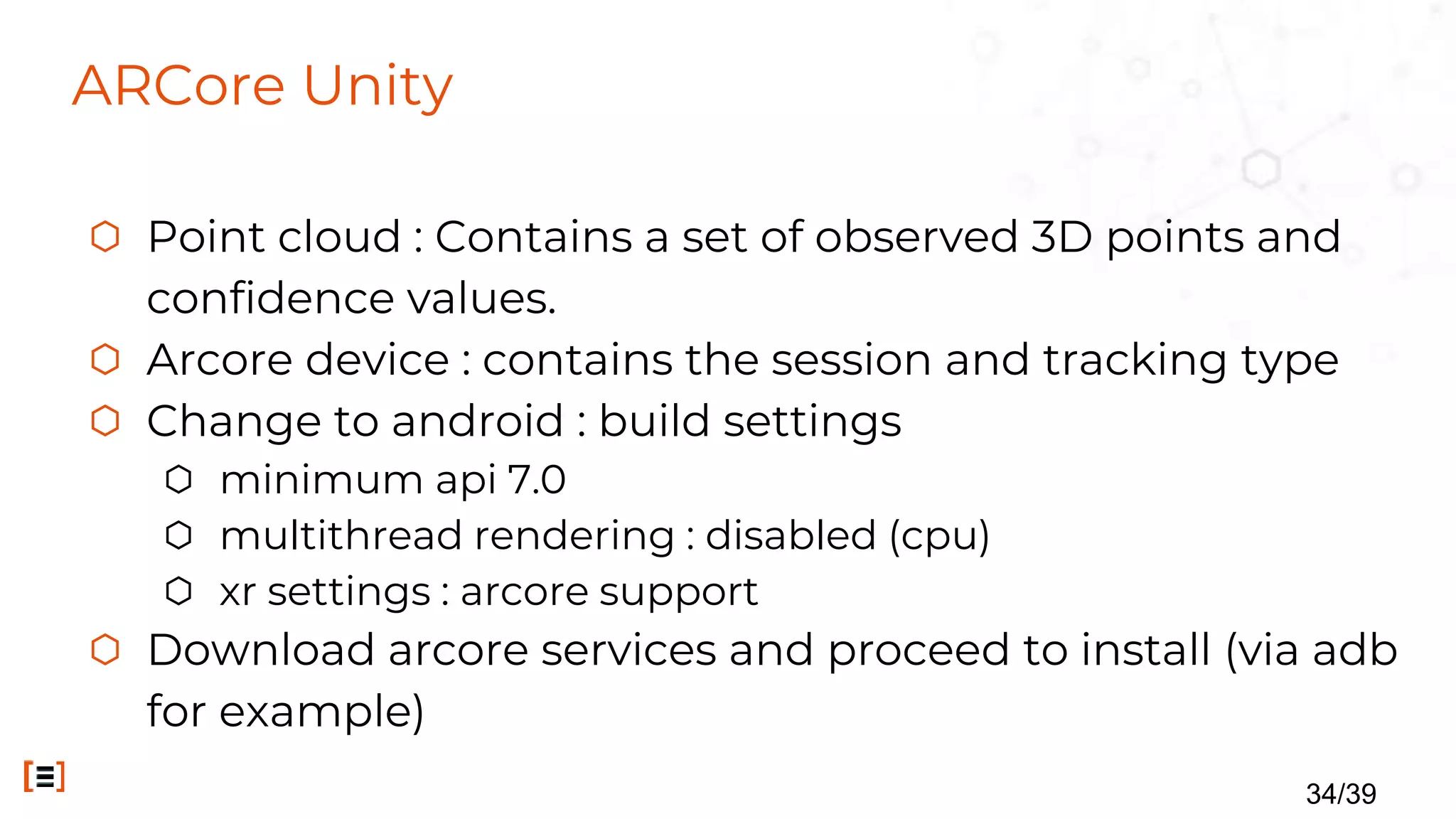 ARCore Unity
⬡ Point cloud : Contains a set of observed 3D points and
confidence values.
⬡ Arcore device : contains the session and tracking type
⬡ Change to android : build settings
⬡ minimum api 7.0
⬡ multithread rendering : disabled (cpu)
⬡ xr settings : arcore support
⬡ Download arcore services and proceed to install (via adb
for example)
34/39
 