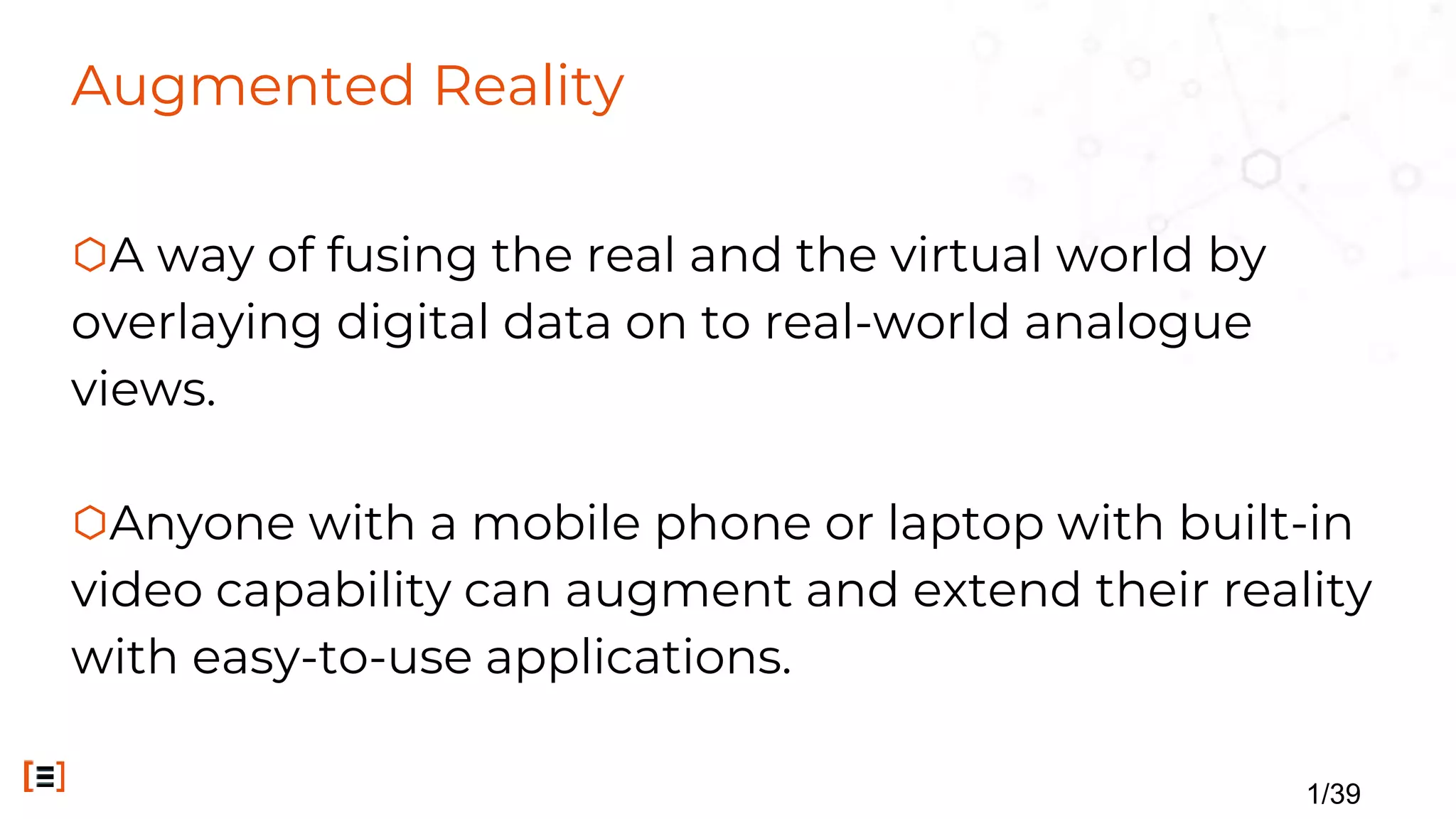 Augmented Reality
⬡A way of fusing the real and the virtual world by
overlaying digital data on to real-world analogue
views.
⬡Anyone with a mobile phone or laptop with built-in
video capability can augment and extend their reality
with easy-to-use applications.
1/39
 