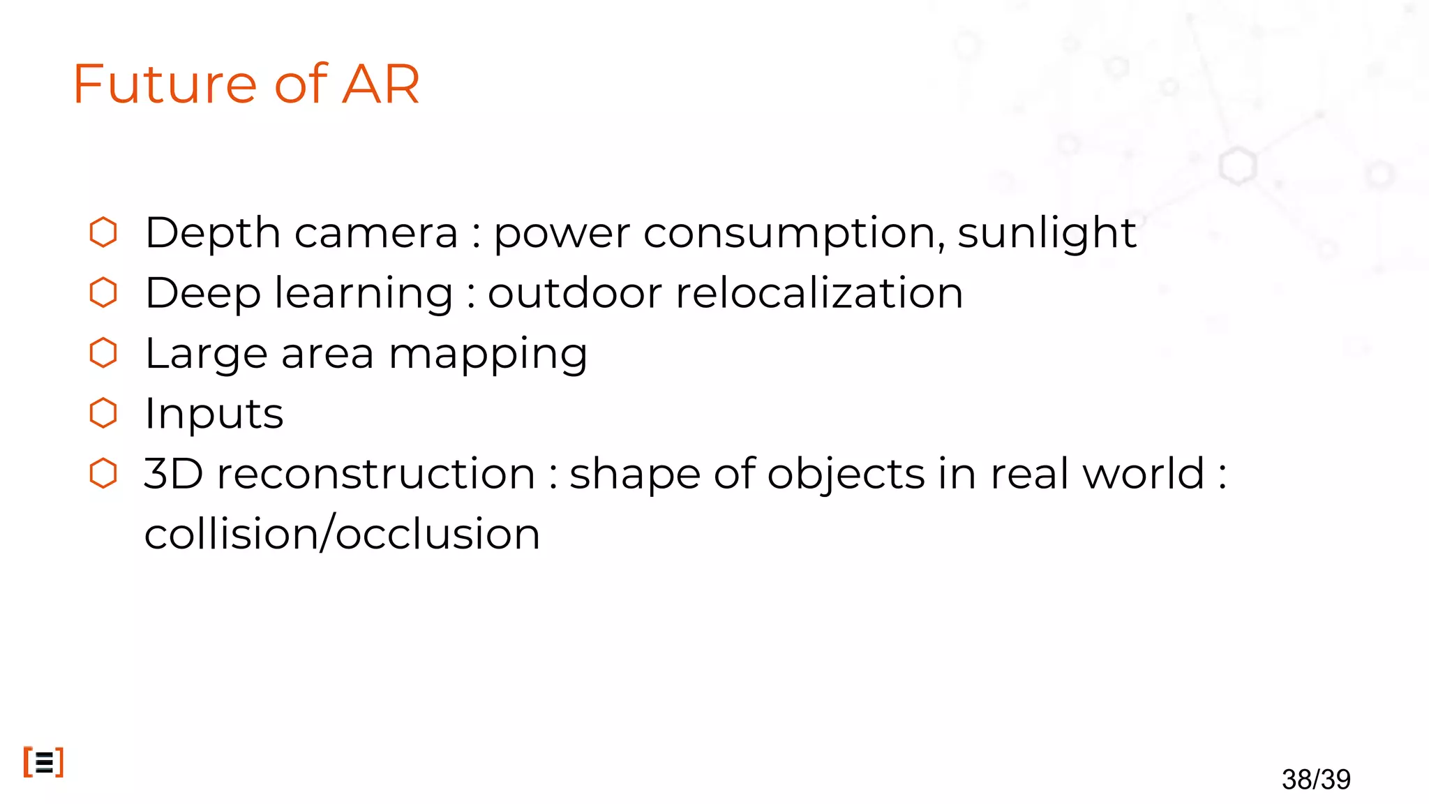 Future of AR
⬡ Depth camera : power consumption, sunlight
⬡ Deep learning : outdoor relocalization
⬡ Large area mapping
⬡ Inputs
⬡ 3D reconstruction : shape of objects in real world :
collision/occlusion
38/39
 