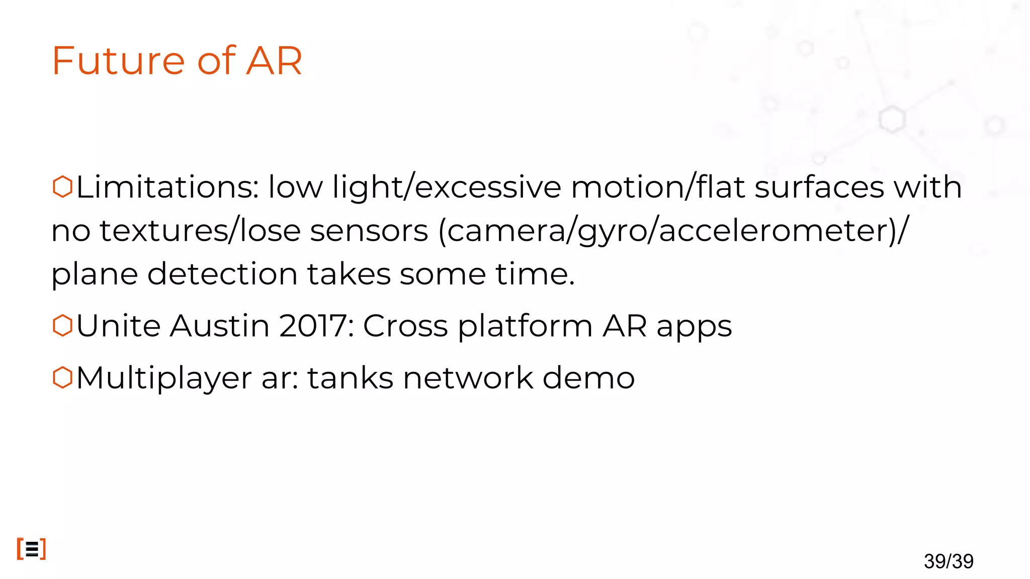 Future of AR
⬡Limitations: low light/excessive motion/flat surfaces with
no textures/lose sensors (camera/gyro/accelerometer)/
plane detection takes some time.
⬡Unite Austin 2017: Cross platform AR apps
⬡Multiplayer ar: tanks network demo
39/39
 