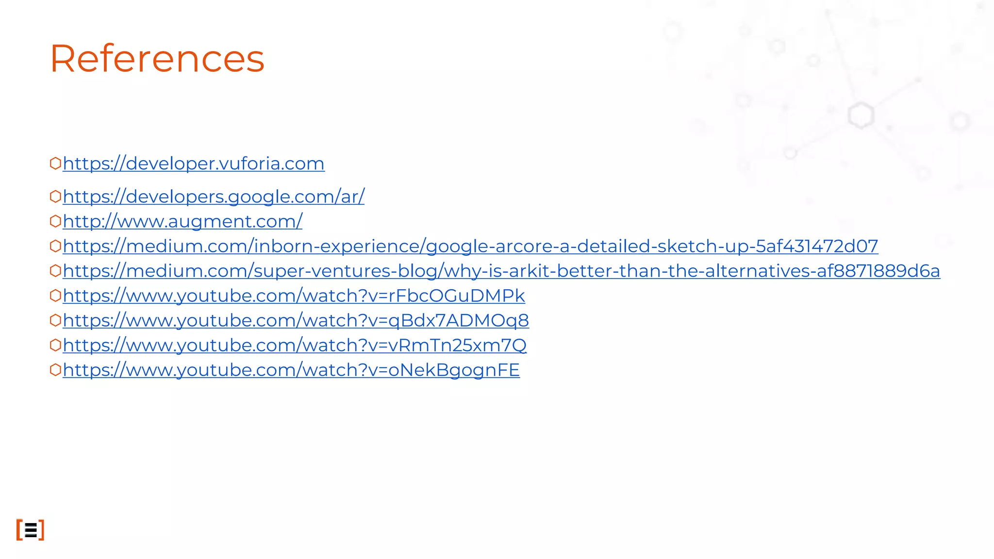 References
⬡https://developer.vuforia.com
⬡https://developers.google.com/ar/
⬡http://www.augment.com/
⬡https://medium.com/inborn-experience/google-arcore-a-detailed-sketch-up-5af431472d07
⬡https://medium.com/super-ventures-blog/why-is-arkit-better-than-the-alternatives-af8871889d6a
⬡https://www.youtube.com/watch?v=rFbcOGuDMPk
⬡https://www.youtube.com/watch?v=qBdx7ADMOq8
⬡https://www.youtube.com/watch?v=vRmTn25xm7Q
⬡https://www.youtube.com/watch?v=oNekBgognFE
 