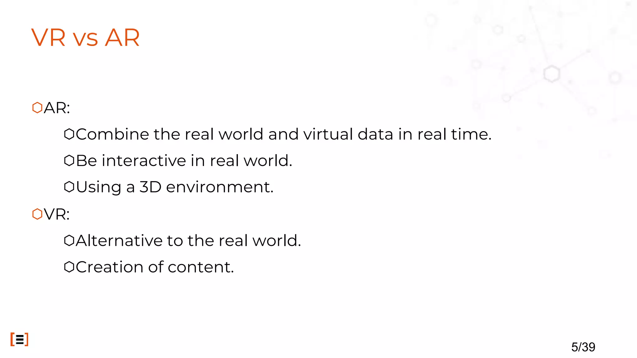 VR vs AR
⬡AR:
⬡Combine the real world and virtual data in real time.
⬡Be interactive in real world.
⬡Using a 3D environment.
⬡VR:
⬡Alternative to the real world.
⬡Creation of content.
5/39
 