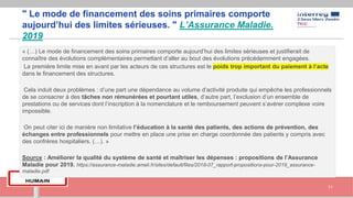 " Le mode de financement des soins primaires comporte
aujourd’hui des limites sérieuses. " L’Assurance Maladie.
2019
« (…) Le mode de financement des soins primaires comporte aujourd’hui des limites sérieuses et justifierait de
connaître des évolutions complémentaires permettant d’aller au bout des évolutions précédemment engagées.
La première limite mise en avant par les acteurs de ces structures est le poids trop important du paiement à l’acte
dans le financement des structures.
Cela induit deux problèmes : d’une part une dépendance au volume d’activité produite qui empêche les professionnels
de se consacrer à des tâches non rémunérées et pourtant utiles, d’autre part, l’exclusion d’un ensemble de
prestations ou de services dont l’inscription à la nomenclature et le remboursement peuvent s’avérer complexe voire
impossible.
On peut citer ici de manière non limitative l’éducation à la santé des patients, des actions de prévention, des
échanges entre professionnels pour mettre en place une prise en charge coordonnée des patients y compris avec
des confrères hospitaliers. (…). »
Source : Améliorer la qualité du système de santé et maîtriser les dépenses : propositions de l’Assurance
Maladie pour 2019. https://assurance-maladie.ameli.fr/sites/default/files/2018-07_rapport-propositions-pour-2019_assurance-
maladie.pdf
11
 