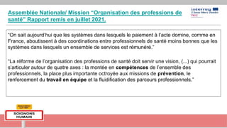 Assemblée Nationale/ Mission “Organisation des professions de
santé” Rapport remis en juillet 2021.
“On sait aujourd’hui que les systèmes dans lesquels le paiement à l’acte domine, comme en
France, aboutissent à des coordinations entre professionnels de santé moins bonnes que les
systèmes dans lesquels un ensemble de services est rémunéré.”
“La réforme de l’organisation des professions de santé doit servir une vision, (...) qui pourrait
s’articuler autour de quatre axes : la montée en compétences de l’ensemble des
professionnels, la place plus importante octroyée aux missions de prévention, le
renforcement du travail en équipe et la fluidification des parcours professionnels.”
 