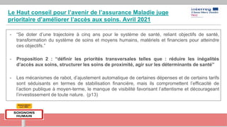 Le Haut conseil pour l’avenir de l’assurance Maladie juge
prioritaire d’améliorer l’accès aux soins. Avril 2021
- “Se doter d’une trajectoire à cinq ans pour le système de santé, reliant objectifs de santé,
transformation du système de soins et moyens humains, matériels et financiers pour atteindre
ces objectifs.”
- Proposition 2 : “définir les priorités transversales telles que : réduire les inégalités
d’accès aux soins, structurer les soins de proximité, agir sur les déterminants de santé”
- Les mécanismes de rabot, d’ajustement automatique de certaines dépenses et de certains tarifs
sont séduisants en termes de stabilisation financière, mais ils compromettent l’efficacité de
l’action publique à moyen-terme, le manque de visibilité favorisant l’attentisme et décourageant
l’investissement de toute nature. (p13)
 