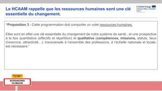 Le HCAAM rappelle que les ressources humaines sont une clé
essentielle du changement.
“Proposition 3 : Cette programmation doit comporter un volet ressources humaines.
Elles sont en effet une clé essentielle du changement de notre système de santé , et une prospective
à la fois quantitative (effectifs et répartition) et qualitative (compétences, missions, statuts, lieux
d’exercice, attractivité…), transversale à l’ensemble des professions, à l’échelle nationale et locale,
est nécessaire.”
 