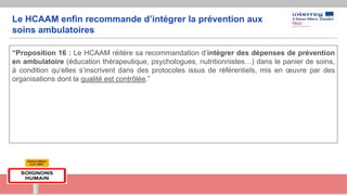 Le HCAAM enfin recommande d’intégrer la prévention aux
soins ambulatoires
“Proposition 16 : Le HCAAM réitère sa recommandation d’intégrer des dépenses de prévention
en ambulatoire (éducation thérapeutique, psychologues, nutritionnistes…) dans le panier de soins,
à condition qu’elles s’inscrivent dans des protocoles issus de référentiels, mis en œuvre par des
organisations dont la qualité est contrôlée.”
 