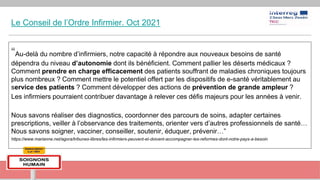 Le Conseil de l’Ordre Infirmier. Oct 2021
“Au-delà du nombre d’infirmiers, notre capacité à répondre aux nouveaux besoins de santé
dépendra du niveau d’autonomie dont ils bénéficient. Comment pallier les déserts médicaux ?
Comment prendre en charge efficacement des patients souffrant de maladies chroniques toujours
plus nombreux ? Comment mettre le potentiel offert par les dispositifs de e-santé véritablement au
service des patients ? Comment développer des actions de prévention de grande ampleur ?
Les infirmiers pourraient contribuer davantage à relever ces défis majeurs pour les années à venir.
Nous savons réaliser des diagnostics, coordonner des parcours de soins, adapter certaines
prescriptions, veiller à l’observance des traitements, orienter vers d’autres professionnels de santé…
Nous savons soigner, vacciner, conseiller, soutenir, éduquer, prévenir…”
https://www.marianne.net/agora/tribunes-libres/les-infirmiers-peuvent-et-doivent-accompagner-les-reformes-dont-notre-pays-a-besoin
 