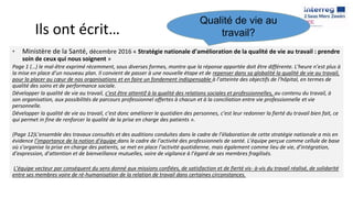 Ils ont écrit…
• Ministère de la Santé, décembre 2016 « Stratégie nationale d’amélioration de la qualité de vie au travail : prendre
soin de ceux qui nous soignent »
Page 1 (…) le mal-être exprimé récemment, sous diverses formes, montre que la réponse apportée doit être différente. L’heure n’est plus à
la mise en place d’un nouveau plan. Il convient de passer à une nouvelle étape et de repenser dans sa globalité la qualité de vie au travail,
pour la placer au cœur de nos organisations et en faire un fondement indispensable à l’atteinte des objectifs de l’hôpital, en termes de
qualité des soins et de performance sociale.
Développer la qualité de vie au travail, c’est être attentif à la qualité des relations sociales et professionnelles, au contenu du travail, à
son organisation, aux possibilités de parcours professionnel offertes à chacun et à la conciliation entre vie professionnelle et vie
personnelle.
Développer la qualité de vie au travail, c’est donc améliorer le quotidien des personnes, c’est leur redonner la fierté du travail bien fait, ce
qui permet in fine de renforcer la qualité de la prise en charge des patients ».
(Page 12)L’ensemble des travaux consultés et des auditions conduites dans le cadre de l’élaboration de cette stratégie nationale a mis en
évidence l’importance de la notion d’équipe dans le cadre de l’activité des professionnels de santé. L’équipe perçue comme cellule de base
où s’organise la prise en charge des patients, se met en place l’activité quotidienne, mais également comme lieu de vie, d’intégration,
d’expression, d’attention et de bienveillance mutuelles, voire de vigilance à l’égard de ses membres fragilisés.
L’équipe vecteur par conséquent du sens donné aux missions confiées, de satisfaction et de fierté vis- à-vis du travail réalisé, de solidarité
entre ses membres voire de ré-humanisation de la relation de travail dans certaines circonstances.
Qualité de vie au
travail?
 