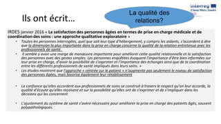 Ils ont écrit…
IRDES janvier 2016 « La satisfaction des personnes âgées en termes de prise en charge médicale et de
coordination des soins : une approche qualitative exploratoire »
• Toutes les personnes interrogées, quel que soit leur type d’hébergement, y compris les aidants, s’accordent à dire
que la dimension la plus importante dans la prise en charge concerne la qualité de la relation entretenue avec les
professionnels de santé.
• Il semble y avoir une marge de manœuvre importante pour améliorer cette qualité relationnelle et la satisfaction
des personnes avec des gestes simples. Les personnes enquêtées évoquent l’importance d’être bien informées sur
leur prise en charge, d’avoir la possibilité de s’exprimer et l’importance des échanges ainsi que de la coordination
entre les différents professionnels de santé impliqués dans leurs soins. »
• Les études montrent que l’approche « centrée sur le patient » n’augmente pas seulement le niveau de satisfaction
des personnes âgées, mais favorise également leur rétablissement
• La confiance qu’elles accordent aux professionnels de soins se construit à travers le respect qu’on leur accorde, la
qualité d’écoute qu’elles reçoivent et sur la possibilité qu’elles ont de s’exprimer et de s’impliquer dans les
décisions qui les concernent
• L’ajustement du système de santé s’avère nécessaire pour améliorer la prise en charge des patients âgés, souvent
polypathologiques.
La qualité des
relations?
 