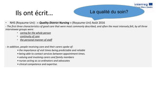 Ils ont écrit…
• NHS (Royaume-Uni) : « Quality District Nursing » (Royaume-Uni) Août 2016
- The first three characteristics of good care that were most commonly described, and often the most intensely felt, by all three
interviewee groups were:
• caring for the whole person
• continuity of care
• the personal manner of staff
- In addition, people receiving care and their carers spoke of:
• the importance of visit times being predictable and reliable
• being able to contact services between appointment times.
• valuing and involving carers and family members
• nurses acting as co-ordinators and advocates
• clinical competence and expertise.
La qualité du soin?
 