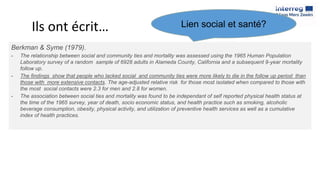 Ils ont écrit…
Berkman & Syme (1979).
- The relationship between social and community ties and mortality was assessed using the 1965 Human Population
Laboratory survey of a random sample of 6928 adults in Alameda County, California and a subsequent 9-year mortality
follow up.
- The findings show that people who lacked social and community ties were more likely to die in the follow up period than
those with more extensive contacts. The age-adjusted relative risk for those most isolated when compared to those with
the most social contacts were 2.3 for men and 2.8 for women.
- The association between social ties and mortality was found to be independant of self reported physical health status at
the time of the 1965 survey, year of death, socio economic status, and health practice such as smoking, alcoholic
beverage consumption, obesity, physical activity, and utilization of preventive health services as well as a cumulative
index of health practices.
Lien social et santé?
 