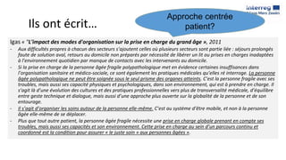 Ils ont écrit…
Igas « "L'impact des modes d'organisation sur la prise en charge du grand âge », 2011
- Aux difficultés propres à chacun des secteurs s’ajoutent celles où plusieurs secteurs sont partie liée : séjours prolongés
faute de solution aval, retours au domicile non préparés par nécessité de libérer un lit ou prises en charges inadaptées
à l’environnement quotidien par manque de contacts avec les intervenants au domicile.
- Si la prise en charge de la personne âgée fragile polypathologique met en évidence certaines insuffisances dans
l’organisation sanitaire et médico-sociale, ce sont également les pratiques médicales qu’elles ré interroge. La personne
âgée polypathologique ne peut être soignée sous le seul prisme des organes atteints. C’est la personne fragile avec ses
troubles, mais aussi ses capacité physiques et psychologiques, dans son environnement, qui est à prendre en charge. Il
s’agit là d’une évolution des cultures et des pratiques professionnelles vers plus de transversalité médicale, d’équilibre
entre geste technique et dialogue, mais aussi d’une approche plus ouverte sur la globalité de la personne et de son
entourage.
- Il s’agit d’organiser les soins autour de la personne elle-même. C’est au système d’être mobile, et non à la personne
âgée elle-même de se déplacer.
- Plus que tout autre patient, la personne âgée fragile nécessite une prise en charge globale prenant en compte ses
troubles, mais aussi ses capacités et son environnement. Cette prise en charge au sein d’un parcours continu et
coordonné est la condition pour assurer « le juste soin » aux personnes âgées ».
Approche centrée
patient?
 