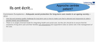 Ils ont écrit…
Commission Européenne « Adequate social protection for long-term care needs in an ageing society »
2014
- One big and growing quality challenge for long term care is how to make sure that is attuned and responsive to older’s
people wishes and preferences.
- There is no single universal model for integrating health and social care, but the aim should be to ensure that the
recipients of long term care and their families are empowered and supported to take an active role in the management of
the care.
Approche centrée
patient?
 