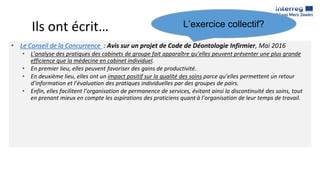 Ils ont écrit…
• Le Conseil de la Concurrence : Avis sur un projet de Code de Déontologie Infirmier, Mai 2016
• L’analyse des pratiques des cabinets de groupe fait apparaître qu’elles peuvent présenter une plus grande
efficience que la médecine en cabinet individuel.
• En premier lieu, elles peuvent favoriser des gains de productivité.
• En deuxième lieu, elles ont un impact positif sur la qualité des soins parce qu’elles permettent un retour
d’information et l’évaluation des pratiques individuelles par des groupes de pairs.
• Enfin, elles facilitent l’organisation de permanence de services, évitant ainsi la discontinuité des soins, tout
en prenant mieux en compte les aspirations des praticiens quant à l’organisation de leur temps de travail.
L’exercice collectif?
 