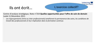 Ils ont écrit…
Centre d’analyse stratégique, Note n°254 Quelles opportunités pour l’offre de soin de demain
(volet 1) Décembre 2011
- Les regroupements (intra ou inter professionnels) améliorent la permanence des soins, les conditions de
travail des professionnels et leur implication dans la formation continue.
L’exercice collectif?
 